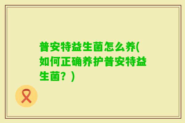 普安特益生菌怎么养(如何正确养护普安特益生菌?) 普安特益生菌怎么养(如何正确养护普安特益生菌?)