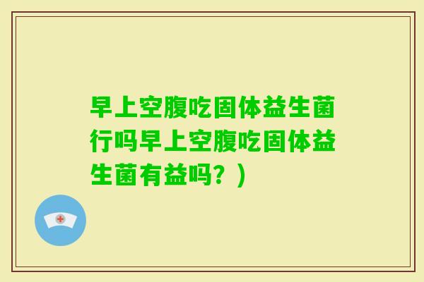 早上空腹吃固体益生菌行吗早上空腹吃固体益生菌有益吗?) 早上空腹吃固体益生菌行吗早上空腹吃固体益生菌有益吗?)