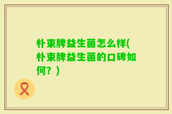 朴束牌益生菌怎么样(朴束牌益生菌的口碑如何?) 朴束牌益生菌怎么样(朴束牌益生菌的口碑如何?)