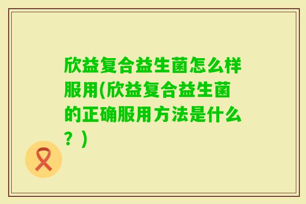 欣益复合益生菌怎么样服用(欣益复合益生菌的正确服用方法是什么？)