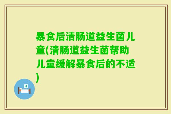 暴食后清肠道益生菌儿童(清肠道益生菌帮助儿童缓解暴食后的不适)