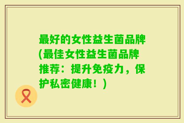 好的女性益生菌品牌(佳女性益生菌品牌推荐：提升力，保护私密健康！)