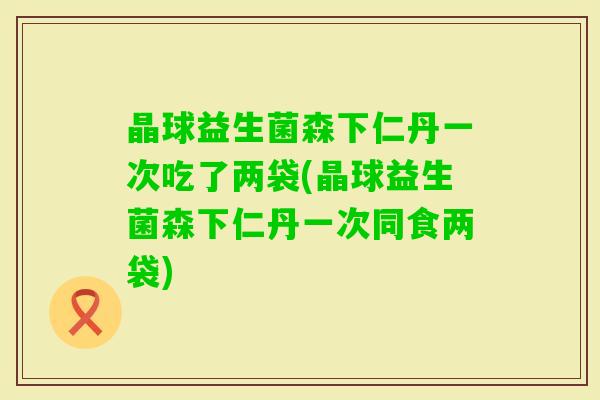 晶球益生菌森下仁丹一次吃了两袋(晶球益生菌森下仁丹一次同食两袋)