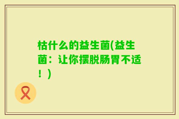 枯什么的益生菌(益生菌：让你摆脱肠胃不适！)
