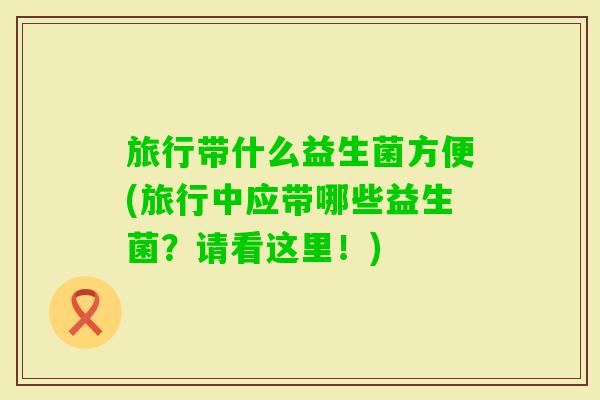 旅行带什么益生菌方便(旅行中应带哪些益生菌?请看这里!) 旅行带什么益生菌方便(旅行中应带哪些益生菌?请看这里!)