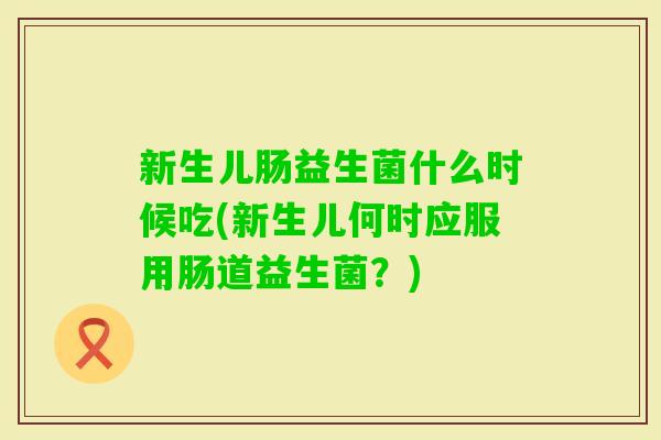 新生儿肠益生菌什么时候吃(新生儿何时应服用肠道益生菌?) 新生儿肠益生菌什么时候吃(新生儿何时应服用肠道益生菌?)