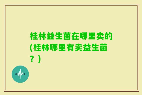 桂林益生菌在哪里卖的(桂林哪里有卖益生菌？)