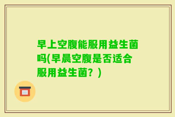 早上空腹能服用益生菌吗(早晨空腹是否适合服用益生菌?) 早上空腹能服用益生菌吗(早晨空腹是否适合服用益生菌?)