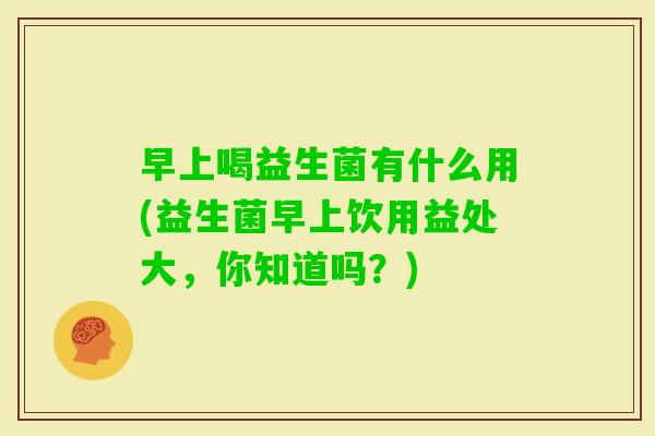 早上喝益生菌有什么用(益生菌早上饮用益处大，你知道吗？)