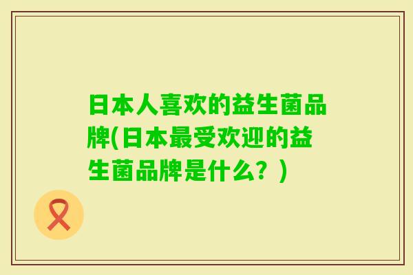 日本人喜欢的益生菌品牌(日本受欢迎的益生菌品牌是什么?) 日本人喜欢的益生菌品牌(日本受欢迎的益生菌品牌是什么?)