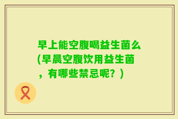 早上能空腹喝益生菌么(早晨空腹饮用益生菌,有哪些禁忌呢?) 早上能空腹喝益生菌么(早晨空腹饮用益生菌,有哪些禁忌呢?)