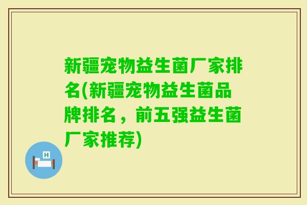 新疆宠物益生菌厂家排名(新疆宠物益生菌品牌排名，前五强益生菌厂家推荐)