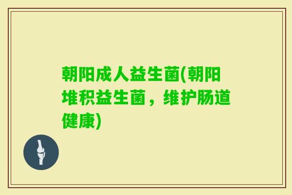 朝阳成人益生菌(朝阳堆积益生菌,维护肠道健康) 朝阳成人益生菌(朝阳堆积益生菌,维护肠道健康)