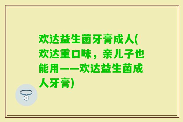 欢达益生菌牙膏成人(欢达重口味，亲儿子也能用——欢达益生菌成人牙膏)