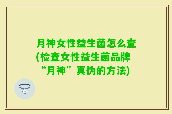 月神女性益生菌怎么查(检查女性益生菌品牌“月神”真伪的方法)