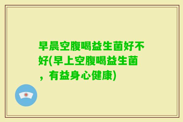 早晨空腹喝益生菌好不好(早上空腹喝益生菌，有益身心健康)