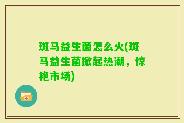 斑马益生菌怎么火(斑马益生菌掀起热潮,惊艳市场) 斑马益生菌怎么火(斑马益生菌掀起热潮,惊艳市场)