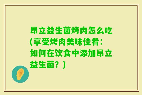 昂立益生菌烤肉怎么吃(享受烤肉美味佳肴：如何在饮食中添加昂立益生菌？)