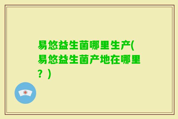 易悠益生菌哪里生产(易悠益生菌产地在哪里？)