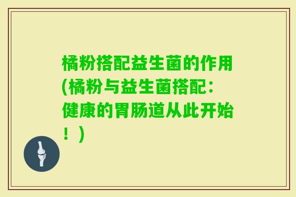 橘粉搭配益生菌的作用(橘粉与益生菌搭配：健康的道从此开始！)