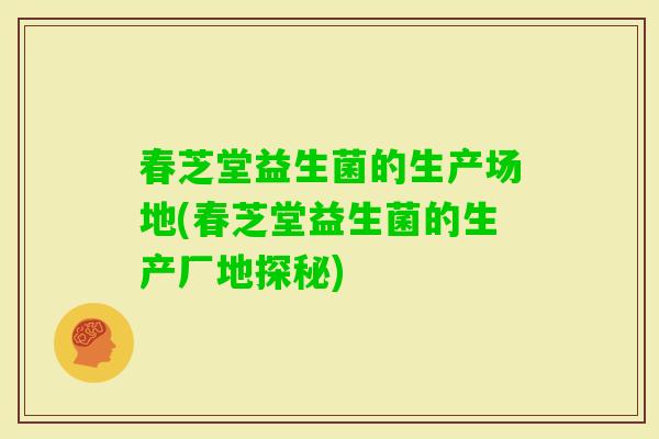 春芝堂益生菌的生产场地(春芝堂益生菌的生产厂地探秘)