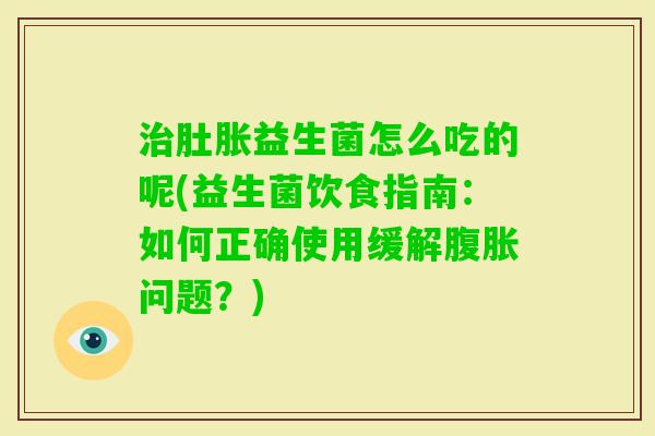 肚胀益生菌怎么吃的呢(益生菌饮食指南：如何正确使用缓解问题？)