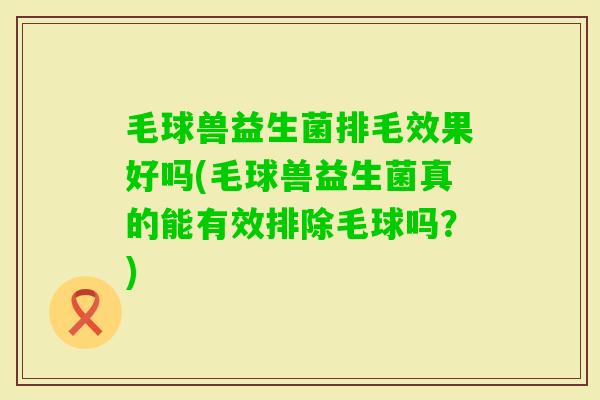 毛球兽益生菌排毛效果好吗(毛球兽益生菌真的能有效排除毛球吗？)
