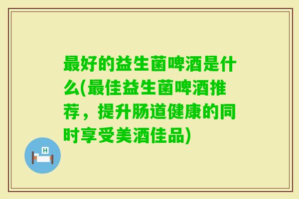 好的益生菌啤酒是什么(佳益生菌啤酒推荐,提升肠道健康的同时享受美酒佳品) 好的益生菌啤酒是什么(佳益生菌啤酒推荐,提升肠道健康的同时享受美酒佳品)