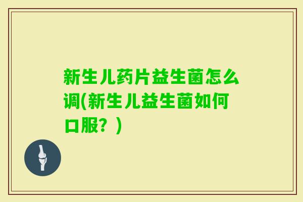 新生儿药片益生菌怎么调(新生儿益生菌如何口服？)