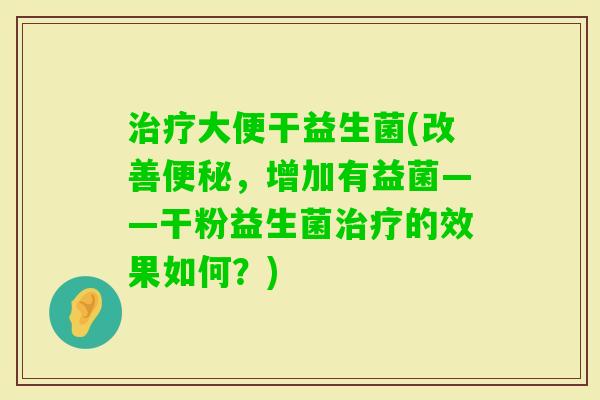 大便干益生菌(改善，增加有益菌——干粉益生菌的效果如何？)