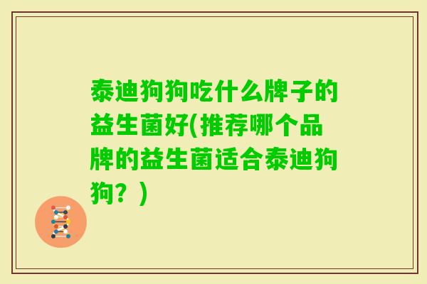 泰迪狗狗吃什么牌子的益生菌好(推荐哪个品牌的益生菌适合泰迪狗狗？)