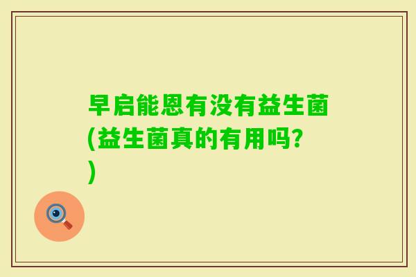 早启能恩有没有益生菌(益生菌真的有用吗?) 早启能恩有没有益生菌(益生菌真的有用吗?)