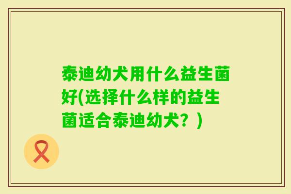 泰迪幼犬用什么益生菌好(选择什么样的益生菌适合泰迪幼犬？)