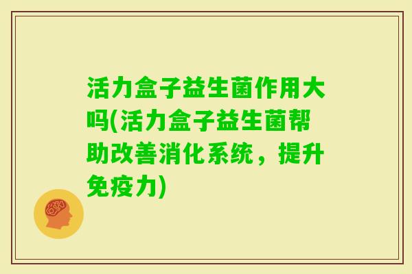 活力盒子益生菌作用大吗(活力盒子益生菌帮助改善消化系统，提升力)