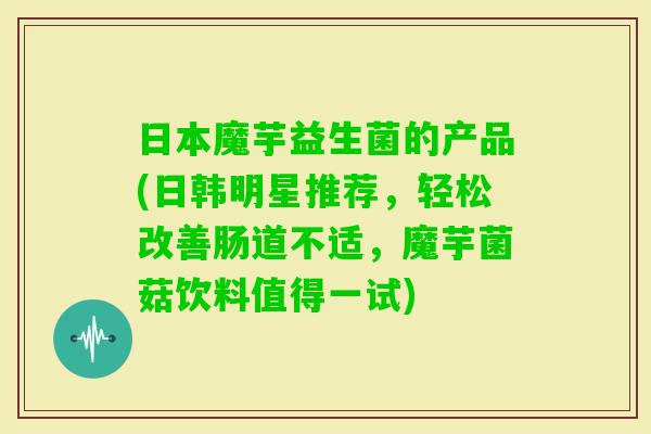 日本魔芋益生菌的产品(日韩明星推荐,轻松改善肠道不适,魔芋菌菇饮料值得一试) 日本魔芋益生菌的产品(日韩明星推荐,轻松改善肠道不适,魔芋菌菇饮料值得一试)