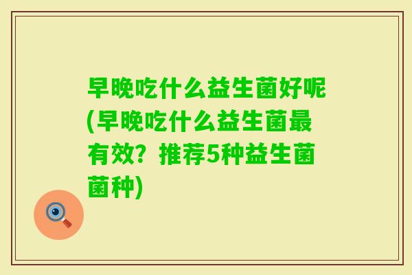 早晚吃什么益生菌好呢(早晚吃什么益生菌有效？推荐5种益生菌菌种)