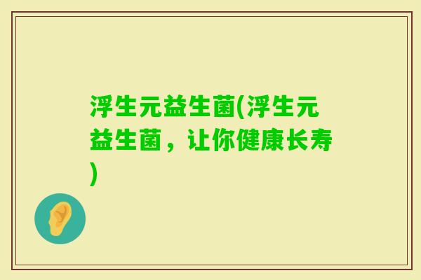 浮生元益生菌(浮生元益生菌,让你健康长寿) 浮生元益生菌(浮生元益生菌,让你健康长寿)
