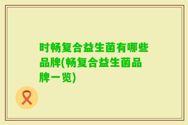 时畅复合益生菌有哪些品牌(畅复合益生菌品牌一览) 时畅复合益生菌有哪些品牌(畅复合益生菌品牌一览)