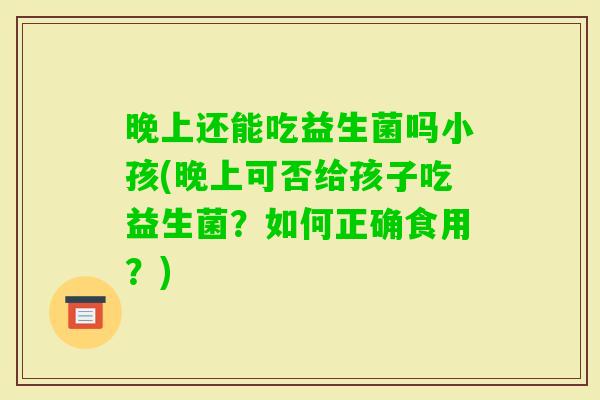 晚上还能吃益生菌吗小孩(晚上可否给孩子吃益生菌？如何正确食用？)
