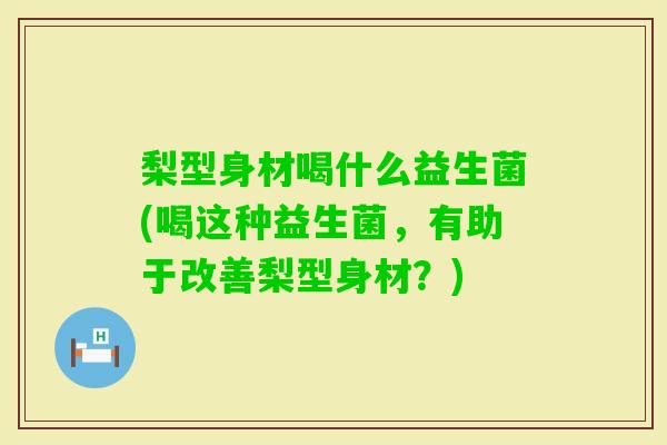 梨型身材喝什么益生菌(喝这种益生菌，有助于改善梨型身材？)