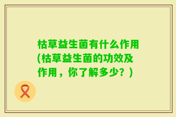 枯草益生菌有什么作用(枯草益生菌的功效及作用,你了解多少?) 枯草益生菌有什么作用(枯草益生菌的功效及作用,你了解多少?)