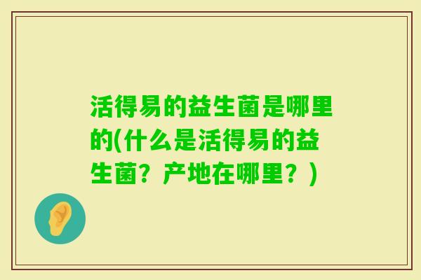 活得易的益生菌是哪里的(什么是活得易的益生菌？产地在哪里？)
