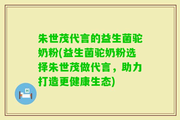 朱世茂代言的益生菌驼奶粉(益生菌驼奶粉选择朱世茂做代言，助力打造更健康生态)
