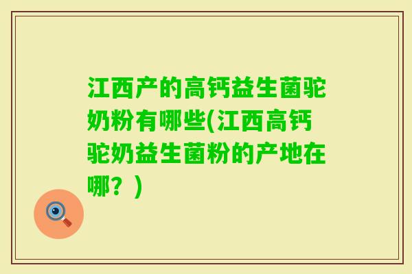 江西产的高钙益生菌驼奶粉有哪些(江西高钙驼奶益生菌粉的产地在哪？)