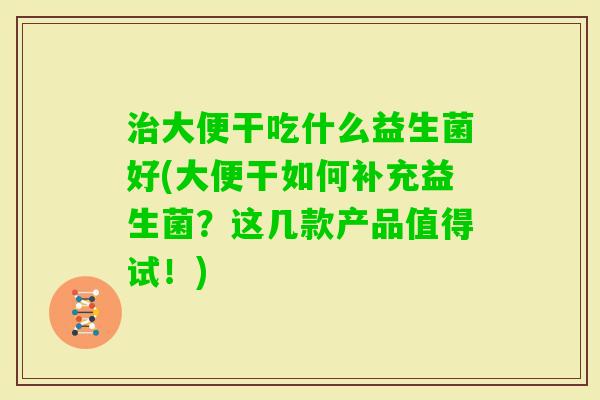 大便干吃什么益生菌好(大便干如何补充益生菌？这几款产品值得试！)