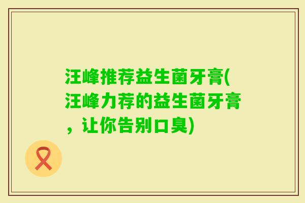 汪峰推荐益生菌牙膏(汪峰力荐的益生菌牙膏，让你告别)