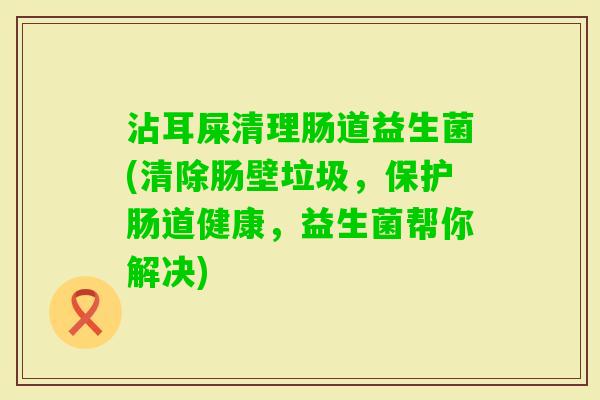 沾耳屎清理肠道益生菌(清除肠壁垃圾,保护肠道健康,益生菌帮你解决) 沾耳屎清理肠道益生菌(清除肠壁垃圾,保护肠道健康,益生菌帮你解决)