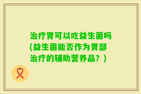 胃可以吃益生菌吗(益生菌能否作为胃部的辅助营养品?) 胃可以吃益生菌吗(益生菌能否作为胃部的辅助营养品?)