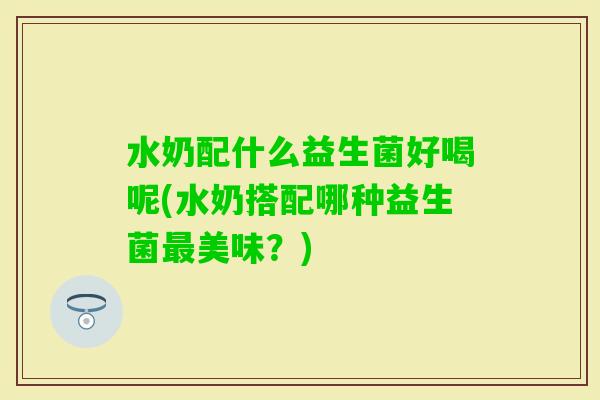 水奶配什么益生菌好喝呢(水奶搭配哪种益生菌美味？)