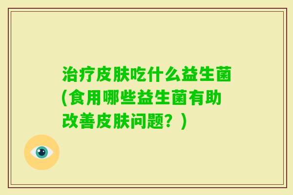 吃什么益生菌(食用哪些益生菌有助改善问题？)